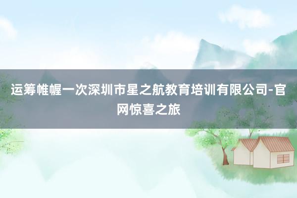 运筹帷幄一次深圳市星之航教育培训有限公司-官网惊喜之旅