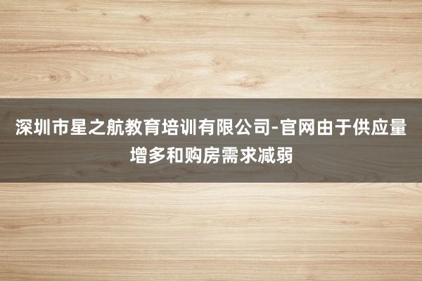 深圳市星之航教育培训有限公司-官网由于供应量增多和购房需求减弱