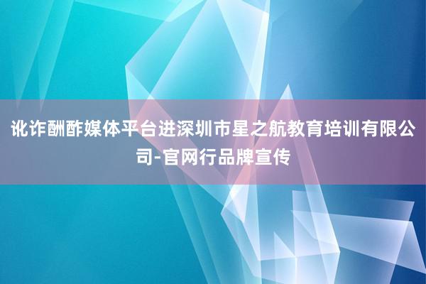 讹诈酬酢媒体平台进深圳市星之航教育培训有限公司-官网行品牌宣传