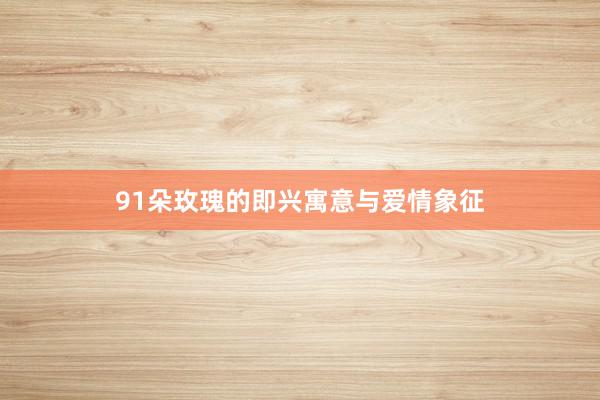 91朵玫瑰的即兴寓意与爱情象征